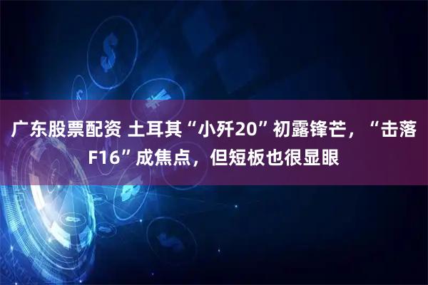 广东股票配资 土耳其“小歼20”初露锋芒，“击落F16”成焦点，但短板也很显眼