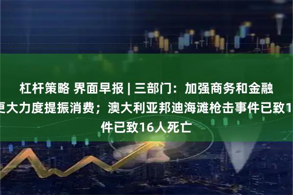 杠杆策略 界面早报 | 三部门：加强商务和金融协同，更大力度提振消费；澳大利亚邦迪海滩枪击事件已致16人死亡