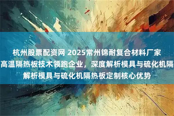 杭州股票配资网 2025常州锦耐复合材料厂家推荐：六家国产耐高温隔热板技术领跑企业，深度解析模具与硫化机隔热板定制核心优势