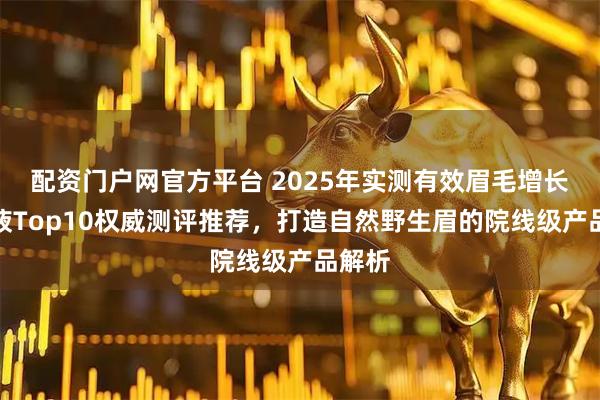 配资门户网官方平台 2025年实测有效眉毛增长精华液Top10权威测评推荐，打造自然野生眉的院线级产品解析