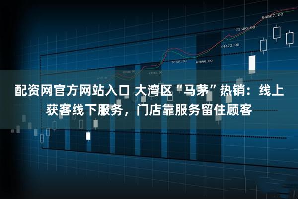 配资网官方网站入口 大湾区“马茅”热销：线上获客线下服务，门店靠服务留住顾客