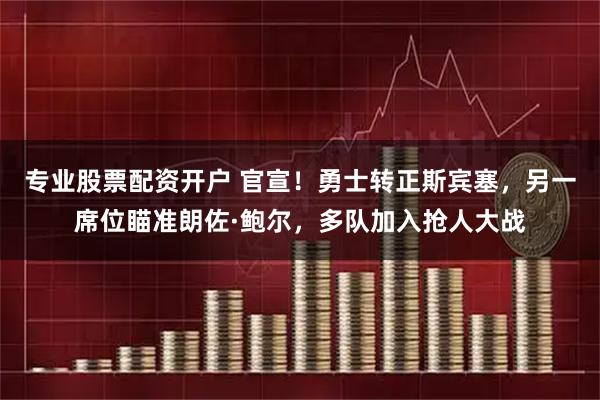 专业股票配资开户 官宣！勇士转正斯宾塞，另一席位瞄准朗佐·鲍尔，多队加入抢人大战