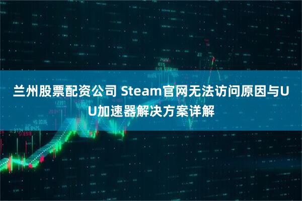 兰州股票配资公司 Steam官网无法访问原因与UU加速器解决方案详解
