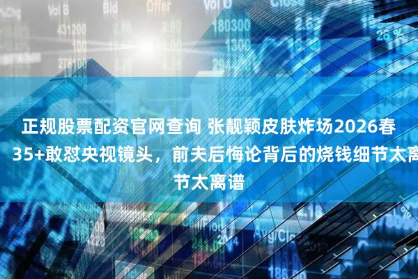 正规股票配资官网查询 张靓颖皮肤炸场2026春晚，35+敢怼央视镜头，前夫后悔论背后的烧钱细节太离谱