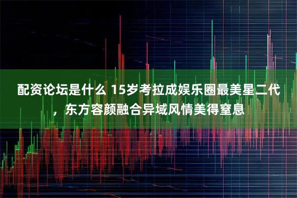 配资论坛是什么 15岁考拉成娱乐圈最美星二代，东方容颜融合异域风情美得窒息